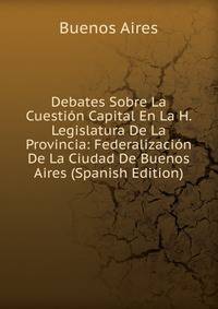 Debates Sobre La Cuestion Capital En La H. Legislatura De La Provincia: Federalizacion De La Ciudad De Buenos Aires (Spanish Edition)