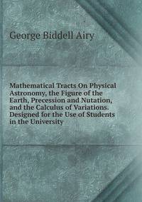 Mathematical Tracts On Physical Astronomy, the Figure of the Earth, Precession and Nutation, and the Calculus of Variations. Designed for the Use of Students in the University