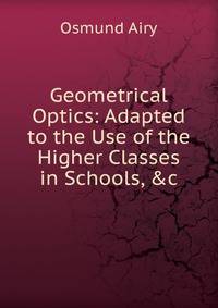 Geometrical Optics: Adapted to the Use of the Higher Classes in Schools, &amp;c