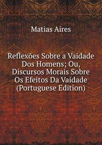 Reflexoes Sobre a Vaidade Dos Homens; Ou, Discursos Morais Sobre Os Efeitos Da Vaidade (Portuguese Edition)