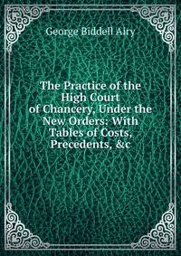 The Practice of the High Court of Chancery, Under the New Orders: With Tables of Costs, Precedents, &amp;c