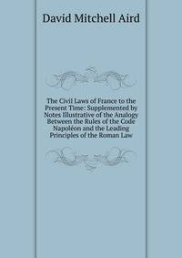 The Civil Laws of France to the Present Time: Supplemented by Notes Illustrative of the Analogy Between the Rules of the Code Napoleon and the Leading Principles of the Roman Law