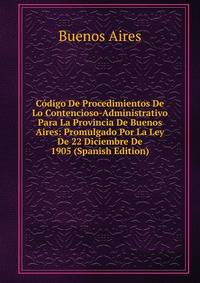 Codigo De Procedimientos De Lo Contencioso-Administrativo Para La Provincia De Buenos Aires: Promulgado Por La Ley De 22 Diciembre De 1905 (Spanish Edition)