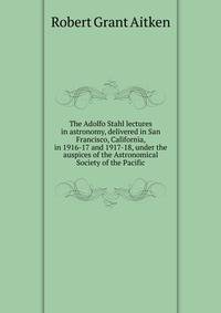 The Adolfo Stahl lectures in astronomy, delivered in San Francisco, California, in 1916-17 and 1917-18, under the auspices of the Astronomical Society of the Pacific