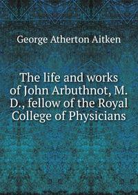 The life and works of John Arbuthnot, M.D., fellow of the Royal College of Physicians