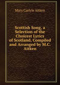 Scottish Song, a Selection of the Choicest Lyrics of Scotland, Compiled and Arranged by M.C. Aitken