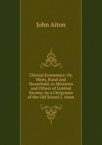 Clerical Economics: Or, Hints, Rural and Household, to Ministers and Others of Limited Income, by a Clergyman of the Old School J. Aiton.