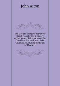 The Life and Times of Alexander Henderson: Giving a History of the Second Reformation of the Church of Scotland, and of the Covenanters, During the Reign of Charles I.