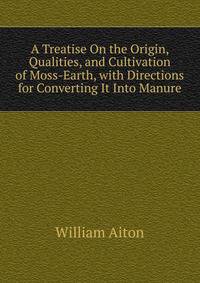 A Treatise On the Origin, Qualities, and Cultivation of Moss-Earth, with Directions for Converting It Into Manure