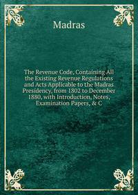 The Revenue Code, Containing All the Existing Revenue Regulations and Acts Applicable to the Madras Presidency, from 1802 to December 1880, with Introduction, Notes, Examination Papers, &amp; C