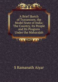 A Brief Sketch of Travancore, the Model State of India: The Country, Its People and Its Progress Under the Maharajah