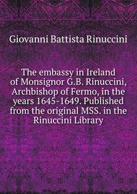 The embassy in Ireland of Monsignor G.B. Rinuccini, Archbishop of Fermo, in the years 1645-1649. Published from the original MSS. in the Rinuccini Library