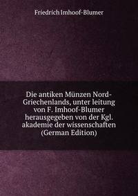 Die antiken Munzen Nord-Griechenlands, unter leitung von F. Imhoof-Blumer herausgegeben von der Kgl. akademie der wissenschaften (German Edition)