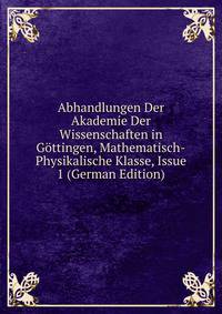 Abhandlungen Der Akademie Der Wissenschaften in Gottingen, Mathematisch-Physikalische Klasse, Issue 1 (German Edition)