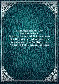 Sitzungsberichte Der Mathematisch-Naturwissenschaftlichen Klasse Der Bayerischen Akademie Der Wissenschaften Zu Munchen, Volumes 1-2 (German Edition)