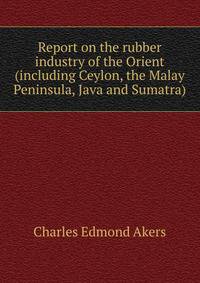 Report on the rubber industry of the Orient (including Ceylon, the Malay Peninsula, Java and Sumatra)