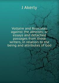 Voltaire and Rousseau against the atheists; or essays and detached passages from those writers, in relation to the being and attributes of God