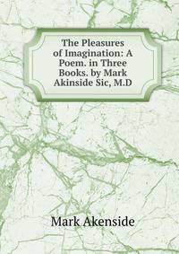The Pleasures of Imagination: A Poem. in Three Books. by Mark Akinside Sic, M.D.
