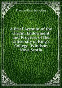 A Brief Account of the Origin, Endowment and Progress of the University of King's College, Windsor, Nova Scotia