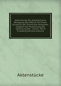 Aktenst?cke Die Altkatholische Bewegung Betreffend, Mit Einem Grundriss Der Geschichte Derselben. Zugleich Als Fortsetzung Der 'sammlung Der . Concil'. Von E. Friedberg (German Edition)