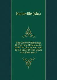 The Code Of Ordinances Of The City Of Huntsville: With The Charter Pursuant To An Order Of The Mayor And Aldermen 1