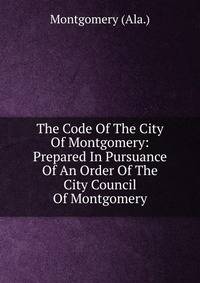 The Code Of The City Of Montgomery: Prepared In Pursuance Of An Order Of The City Council Of Montgomery