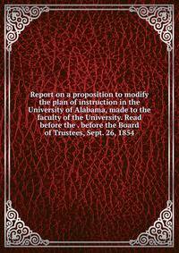 Report on a proposition to modify the plan of instruction in the University of Alabama, made to the faculty of the University. Read before the . before the Board of Trustees, Sept. 26, 1854