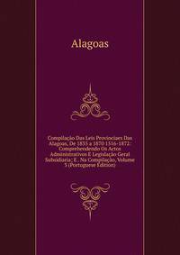 Compilacao Das Leis Provinciaes Das Alagoas, De 1835 a 1870 1516-1872: Comprehendendo Os Actos Administrativos E Legislacao Geral Subsidiaria; E . Na Compilacao, Volume 3 (Portuguese Edition)
