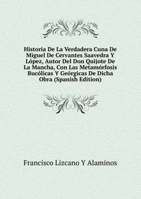 Historia De La Verdadera Cuna De Miguel De Cervantes Saavedra Y Lopez, Autor Del Don Quijote De La Mancha, Con Las Metamorfosis Bucolicas Y Georgicas De Dicha Obra (Spanish Edition)