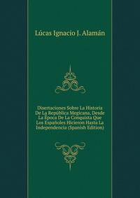 Disertaciones Sobre La Historia De La Republica Megicana, Desde La Epoca De La Conquista Que Los Espanoles Hicieron Hasta La Independencia (Spanish Edition)