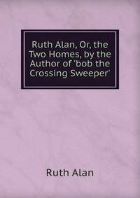 Ruth Alan, Or, the Two Homes, by the Author of 'bob the Crossing Sweeper'.