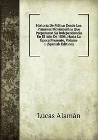 Historia De Mejico Desde Los Primeros Movimientos Que Prepararon Su Independencia En El Ano De 1808, Hasta La Epoca Presente, Volume 1 (Spanish Edition)