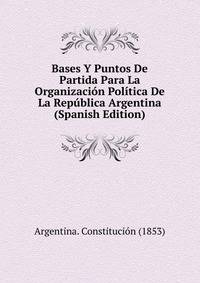 Bases Y Puntos De Partida Para La Organizacion Politica De La Republica Argentina (Spanish Edition)