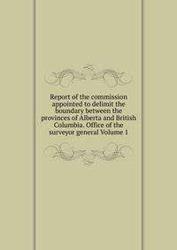 Report of the commission appointed to delimit the boundary between the provinces of Alberta and British Columbia. Office of the surveyor general Volume 1