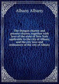 The Dongan charter and present charter, together with laws of the state of New York applicable to the city of Albany, and the city laws and ordinances of the city of Albany