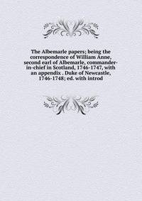 The Albemarle papers; being the correspondence of William Anne, second earl of Albemarle, commander-in-chief in Scotland, 1746-1747, with an appendix . Duke of Newcastle, 1746-1748; ed. with introd