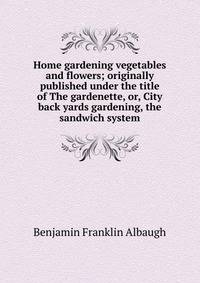 Home gardening vegetables and flowers; originally published under the title of The gardenette, or, City back yards gardening, the sandwich system