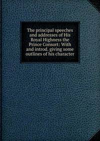The principal speeches and addresses of His Royal Highness the Prince Consort: With and introd. giving some outlines of his character