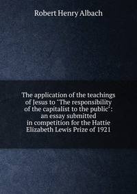 The application of the teachings of Jesus to "The responsibility of the capitalist to the public": an essay submitted in competition for the Hattie Elizabeth Lewis Prize of 1921