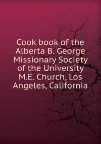 Cook book of the Alberta B. George Missionary Society of the University M.E. Church, Los Angeles, California