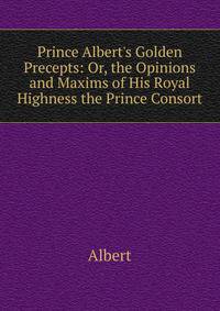 Prince Albert's Golden Precepts: Or, the Opinions and Maxims of His Royal Highness the Prince Consort