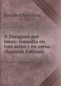 A Zaragoza por locos: comedia en tres actos y en verso (Spanish Edition)