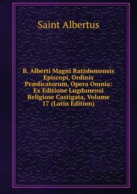 B. Alberti Magni Ratisbonensis Episcopi, Ordinis Pr?dicatorum, Opera Omnia: Ex Editione Lugdunensi Religiose Castigata, Volume 17 (Latin Edition)