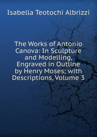 The Works of Antonio Canova: In Sculpture and Modelling, Engraved in Outline by Henry Moses; with Descriptions, Volume 3