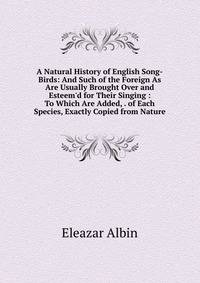 A Natural History of English Song-Birds: And Such of the Foreign As Are Usually Brought Over and Esteem'd for Their Singing : To Which Are Added, . of Each Species, Exactly Copied from Nature