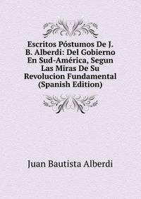 Escritos Postumos De J. B. Alberdi: Del Gobierno En Sud-America, Segun Las Miras De Su Revolucion Fundamental (Spanish Edition)