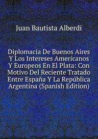Diplomacia De Buenos Aires Y Los Intereses Americanos Y Europeos En El Plata: Con Motivo Del Reciente Tratado Entre Espana Y La Republica Argentina (Spanish Edition)