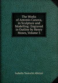 The Works of Antonio Canova, in Sculpture and Modelling: Engraved in Outline by Henry Moses, Volume 3