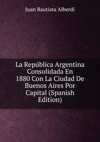 La Republica Argentina Consolidada En 1880 Con La Ciudad De Buenos Aires Por Capital (Spanish Edition)