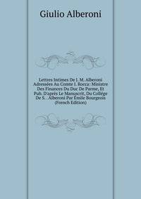Lettres Intimes De J. M. Alberoni Adress?es Au Comte I. Rocca: Ministre Des Finances Du Duc De Parme, Et Pub. D'apr?s Le Manuscrit, Du Coll?ge De S. . Alberoni Par ?mile Bourgeois (French Edition)